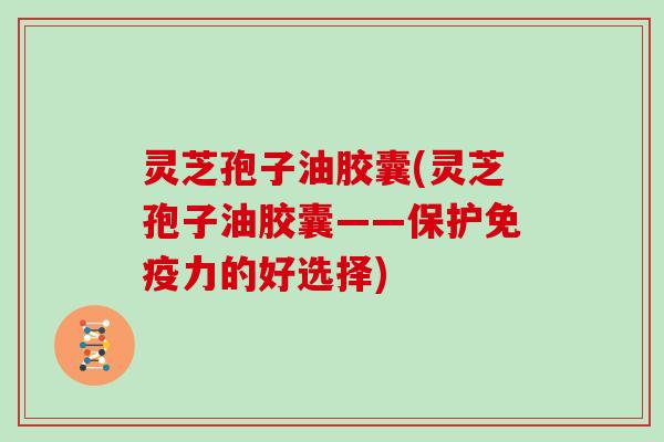 灵芝孢子油胶囊(灵芝孢子油胶囊——保护免疫力的好选择)