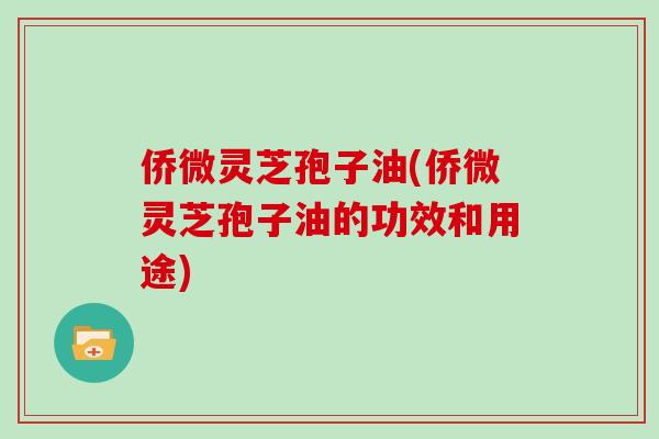 侨微灵芝孢子油(侨微灵芝孢子油的功效和用途)