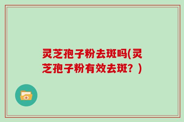 灵芝孢子粉去斑吗(灵芝孢子粉有效去斑？)