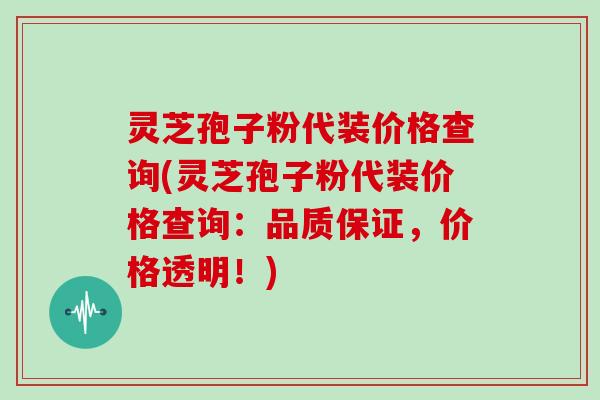 灵芝孢子粉代装价格查询(灵芝孢子粉代装价格查询：品质保证，价格透明！)