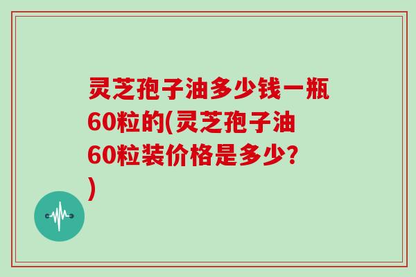 灵芝孢子油多少钱一瓶60粒的(灵芝孢子油60粒装价格是多少?)