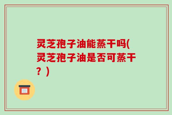 灵芝孢子油能蒸干吗(灵芝孢子油是否可蒸干?)