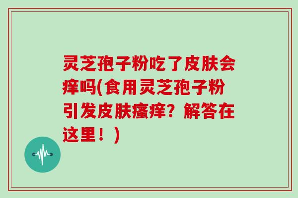灵芝孢子粉吃了皮肤会痒吗(食用灵芝孢子粉引发皮肤瘙痒?解答在这里!)