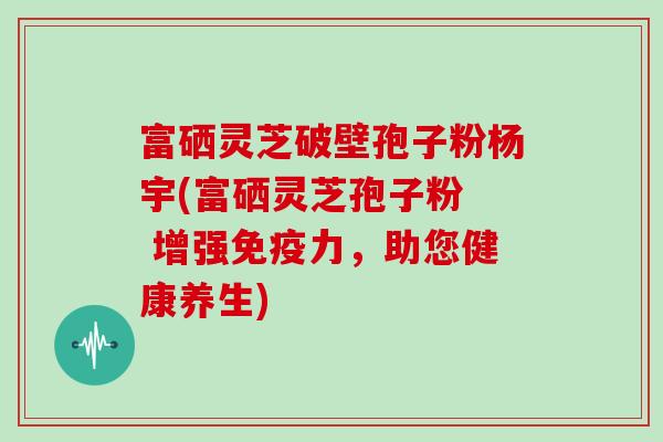富硒灵芝破壁孢子粉杨宇(富硒灵芝孢子粉 增强免疫力,助您健康养生)