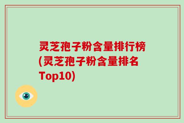 灵芝孢子粉含量排行榜(灵芝孢子粉含量排名Top10)