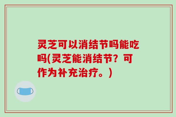 灵芝可以消结节吗能吃吗(灵芝能消结节?可作为补充治疗。)
