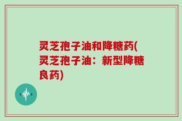 灵芝孢子油和降糖药(灵芝孢子油:新型降糖良药)