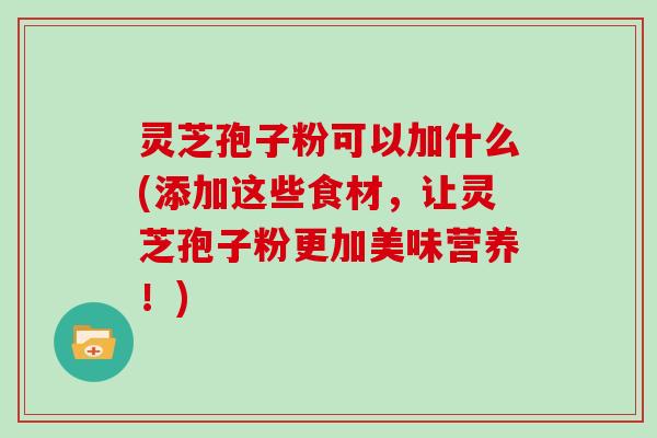 灵芝孢子粉可以加什么(添加这些食材,让灵芝孢子粉更加美味营养!)