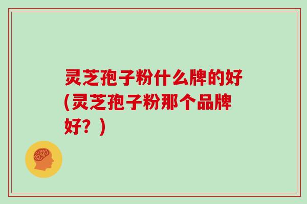 灵芝孢子粉什么牌的好(灵芝孢子粉那个品牌好?)