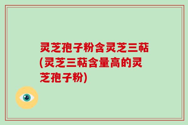 灵芝孢子粉含灵芝三萜(灵芝三萜含量高的灵芝孢子粉)