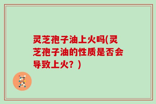 灵芝孢子油上火吗(灵芝孢子油的性质是否会导致上火?)