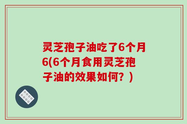 灵芝孢子油吃了6个月6(6个月食用灵芝孢子油的效果如何？)