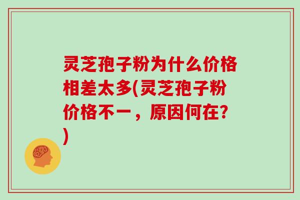灵芝孢子粉为什么价格相差太多(灵芝孢子粉价格不一，原因何在？)