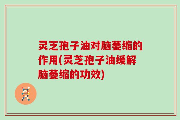 灵芝孢子油对脑萎缩的作用(灵芝孢子油缓解脑萎缩的功效)