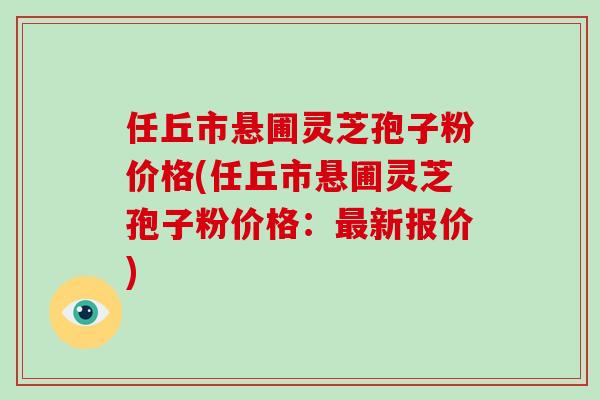 任丘市悬圃灵芝孢子粉价格(任丘市悬圃灵芝孢子粉价格:最新报价)