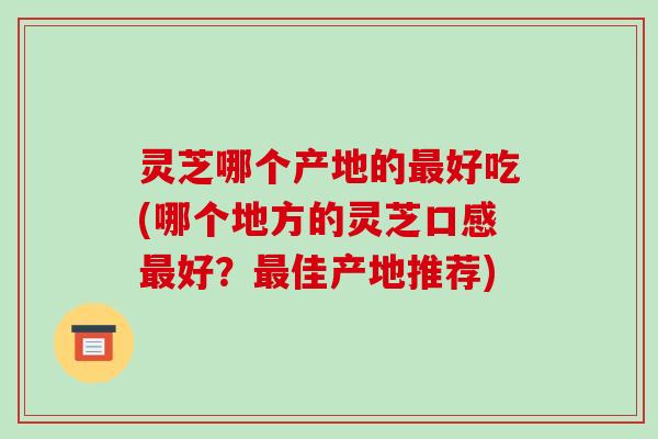 灵芝哪个产地的最好吃(哪个地方的灵芝口感最好？最佳产地推荐)