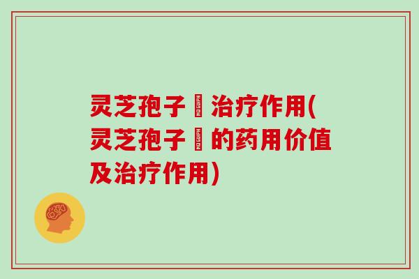 灵芝孢子枌治疗作用(灵芝孢子枌的药用价值及治疗作用)