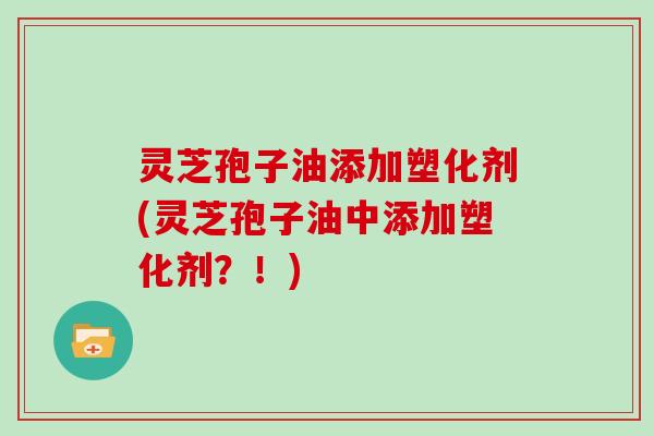 灵芝孢子油添加塑化剂(灵芝孢子油中添加塑化剂?!)