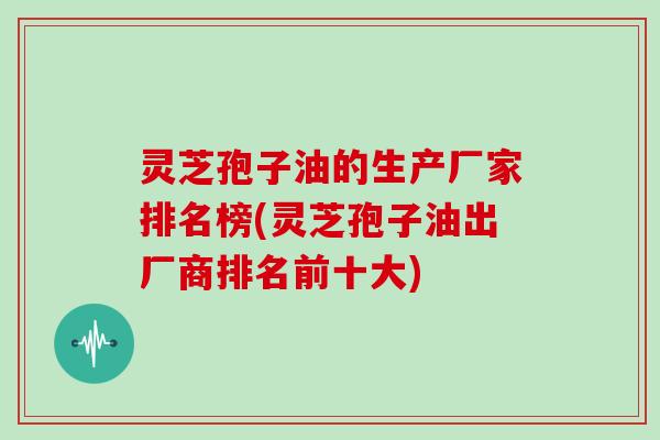 灵芝孢子油的生产厂家排名榜(灵芝孢子油出厂商排名前十大)