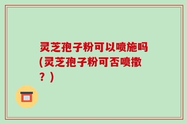 灵芝孢子粉可以喷施吗(灵芝孢子粉可否喷撒?)
