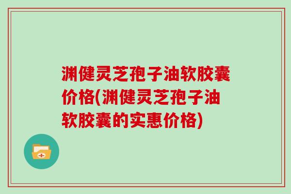 渊健灵芝孢子油软胶囊价格(渊健灵芝孢子油软胶囊的实惠价格)