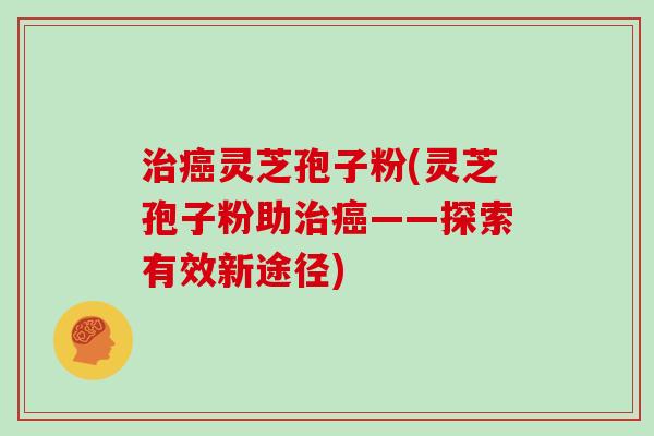 治癌灵芝孢子粉(灵芝孢子粉助治癌——探索有效新途径)