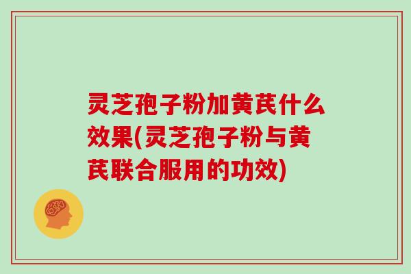 灵芝孢子粉加黄芪什么效果(灵芝孢子粉与黄芪联合服用的功效)
