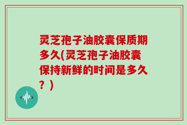 灵芝孢子油胶囊保质期多久(灵芝孢子油胶囊保持新鲜的时间是多久？)