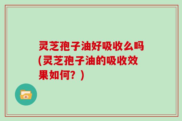 灵芝孢子油好吸收么吗(灵芝孢子油的吸收效果如何?)