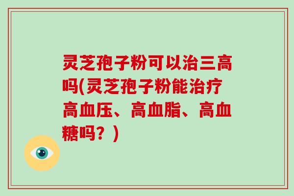灵芝孢子粉可以治三高吗(灵芝孢子粉能治疗高血压、高血脂、高血糖吗？)