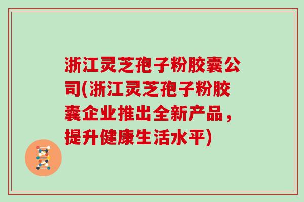 浙江灵芝孢子粉胶囊公司(浙江灵芝孢子粉胶囊企业推出全新产品,提升健康生活水平)