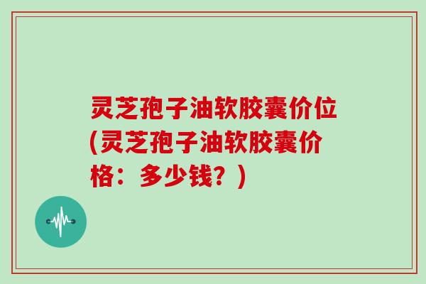 灵芝孢子油软胶囊价位(灵芝孢子油软胶囊价格：多少钱？)
