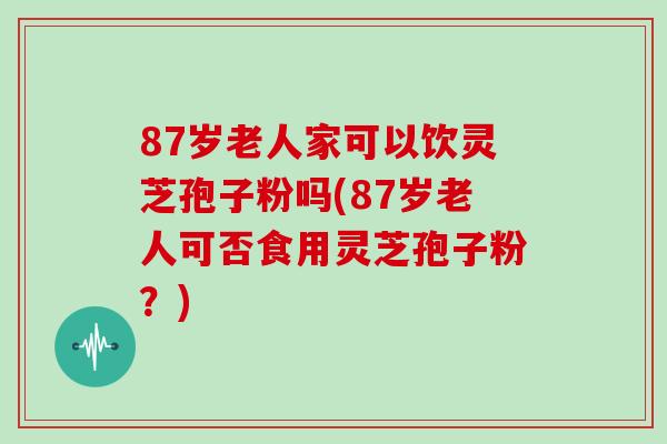 87岁老人家可以饮灵芝孢子粉吗(87岁老人可否食用灵芝孢子粉?)