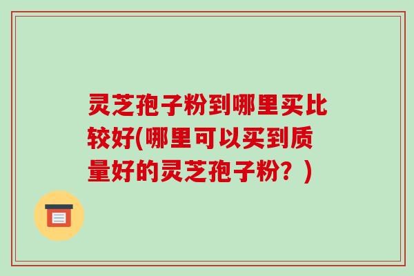 灵芝孢子粉到哪里买比较好(哪里可以买到质量好的灵芝孢子粉?)