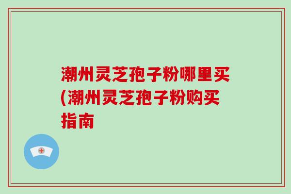 潮州灵芝孢子粉哪里买(潮州灵芝孢子粉购买指南