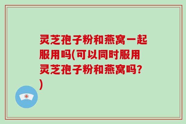 灵芝孢子粉和燕窝一起服用吗(可以同时服用灵芝孢子粉和燕窝吗?)