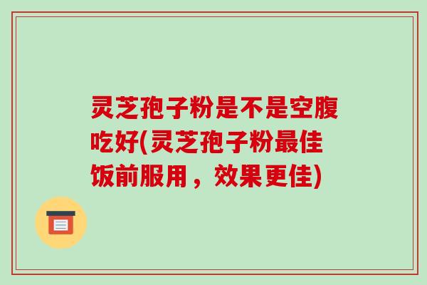 灵芝孢子粉是不是空腹吃好(灵芝孢子粉最佳饭前服用，效果更佳)