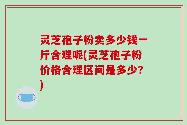 灵芝孢子粉卖多少钱一斤合理呢(灵芝孢子粉价格合理区间是多少？)