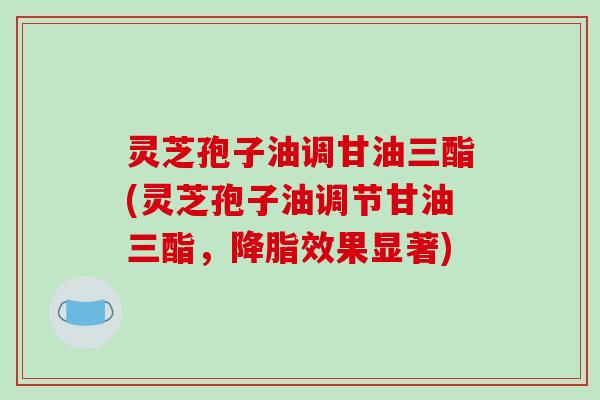 灵芝孢子油调甘油三酯(灵芝孢子油调节甘油三酯,降脂效果显著)