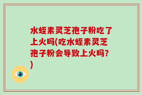 水蛭素灵芝孢子粉吃了上火吗(吃水蛭素灵芝孢子粉会导致上火吗?)
