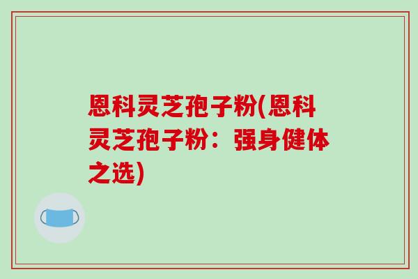 恩科灵芝孢子粉(恩科灵芝孢子粉:强身健体之选)