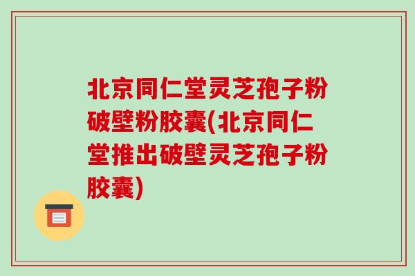 北京同仁堂灵芝孢子粉破壁粉胶囊(北京同仁堂推出破壁灵芝孢子粉胶囊)