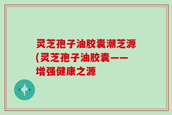 灵芝孢子油胶囊潮芝源(灵芝孢子油胶囊——增强健康之源