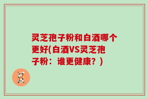 灵芝孢子粉和白酒哪个更好(白酒VS灵芝孢子粉:谁更健康?)