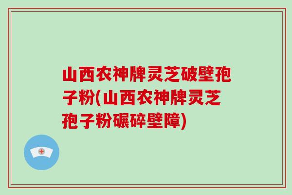 山西农神牌灵芝破壁孢子粉(山西农神牌灵芝孢子粉碾碎壁障)