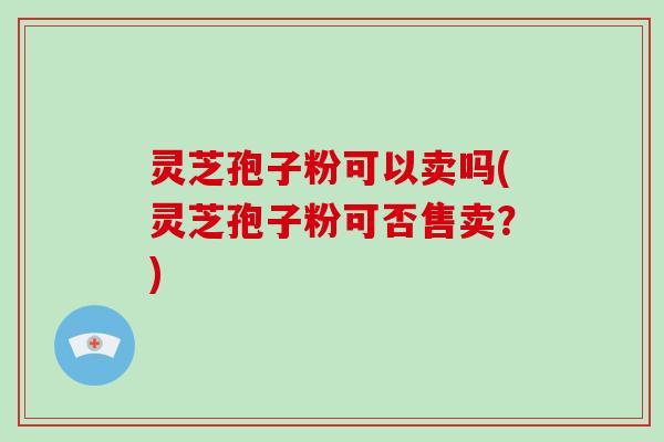 灵芝孢子粉可以卖吗(灵芝孢子粉可否售卖？)