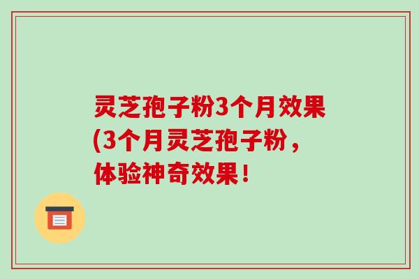 灵芝孢子粉3个月效果(3个月灵芝孢子粉,体验神奇效果!