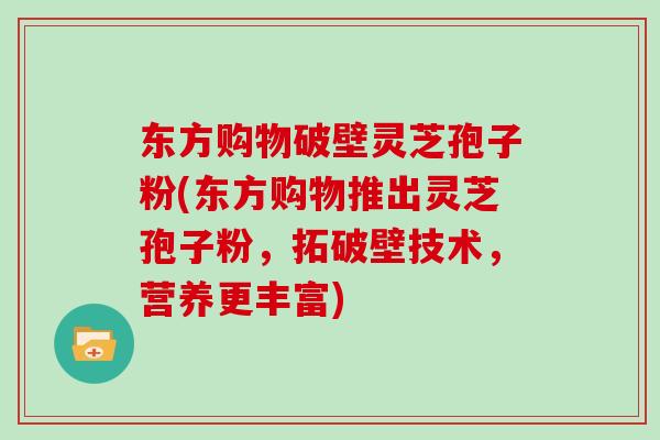 东方购物破壁灵芝孢子粉(东方购物推出灵芝孢子粉，拓破壁技术，营养更丰富)