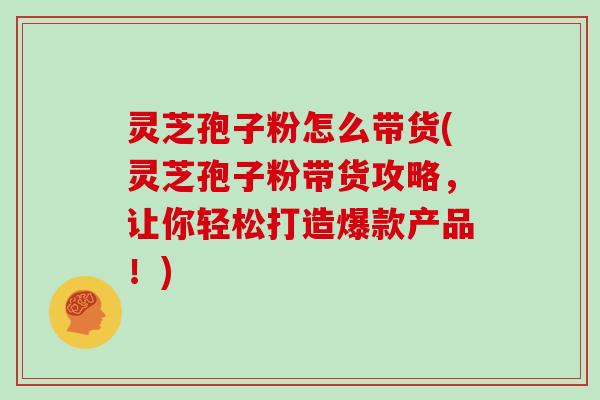 灵芝孢子粉怎么带货(灵芝孢子粉带货攻略,让你轻松打造爆款产品!)