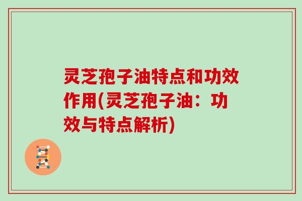 灵芝孢子油特点和功效作用(灵芝孢子油:功效与特点解析)